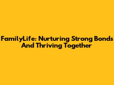 FamilyLife: Nurturing Strong Bonds And Thriving Together