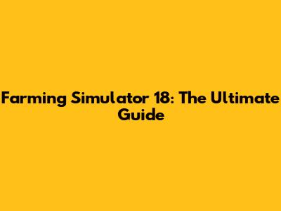 Farming Simulator 18: The Ultimate Guide