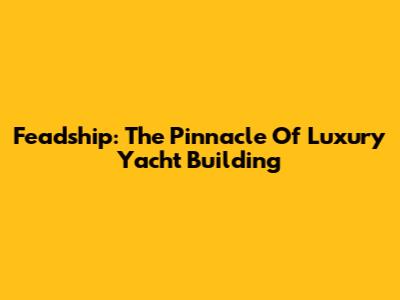 Feadship: The Pinnacle Of Luxury Yacht Building