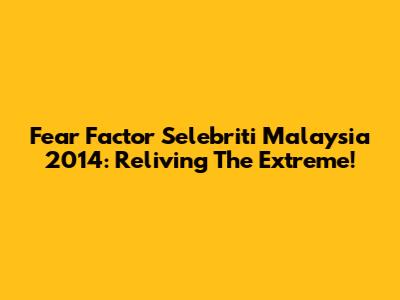 Fear Factor Selebriti Malaysia 2014: Reliving The Extreme!