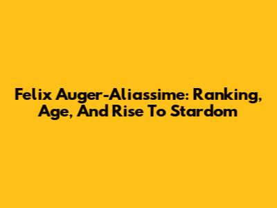 Felix Auger-Aliassime: Ranking, Age, And Rise To Stardom