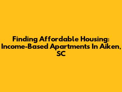 Finding Affordable Housing: Income-Based Apartments In Aiken, SC