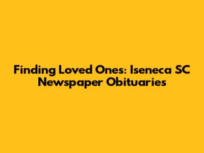 Finding Loved Ones: Iseneca SC Newspaper Obituaries