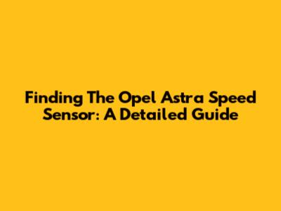 Finding The Opel Astra Speed Sensor: A Detailed Guide