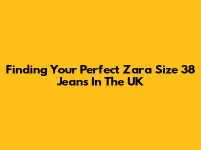 Finding Your Perfect Zara Size 38 Jeans In The UK
