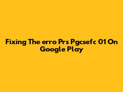 Fixing The 'erro Prs Pgcsefc 01' On Google Play