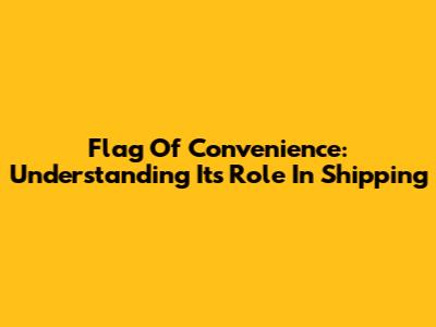 Flag Of Convenience: Understanding Its Role In Shipping