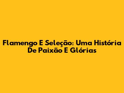 Flamengo E Seleção: Uma História De Paixão E Glórias