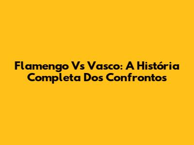 Flamengo Vs Vasco: A História Completa Dos Confrontos