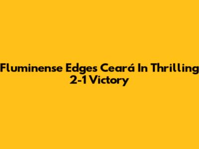 Fluminense Edges Ceará In Thrilling 2-1 Victory