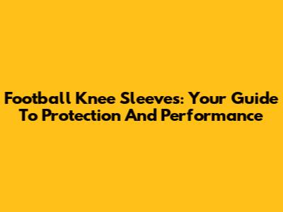 Football Knee Sleeves: Your Guide To Protection And Performance