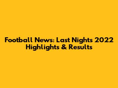 Football News: Last Night's 2022 Highlights & Results