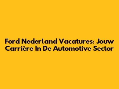 Ford Nederland Vacatures: Jouw Carrière In De Automotive Sector