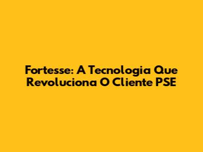 Fortesse: A Tecnologia Que Revoluciona O Cliente PSE