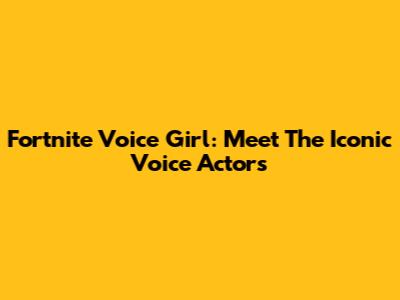 Fortnite Voice Girl: Meet The Iconic Voice Actors