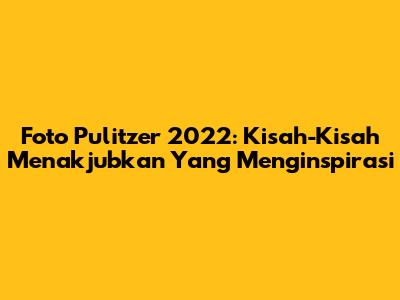 Foto Pulitzer 2022: Kisah-Kisah Menakjubkan Yang Menginspirasi