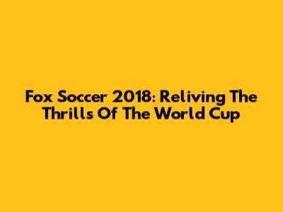 Fox Soccer 2018: Reliving The Thrills Of The World Cup
