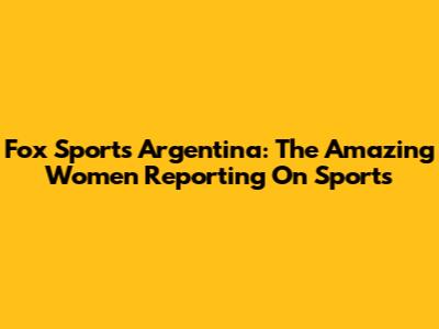 Fox Sports Argentina: The Amazing Women Reporting On Sports
