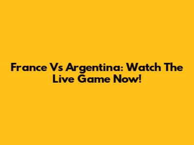 France Vs Argentina: Watch The Live Game Now!