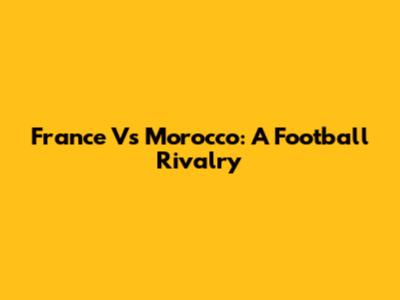 France Vs Morocco: A Football Rivalry