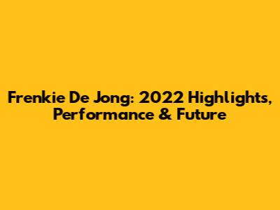 Frenkie De Jong: 2022 Highlights, Performance & Future