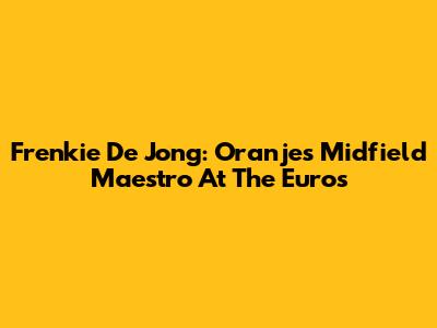 Frenkie De Jong: Oranje's Midfield Maestro At The Euros