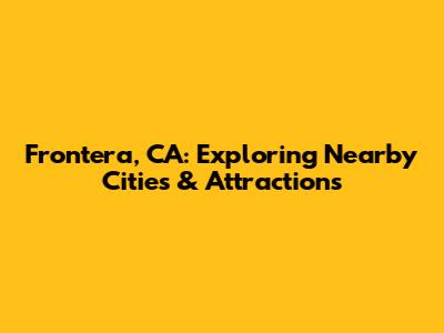 Frontera, CA: Exploring Nearby Cities & Attractions