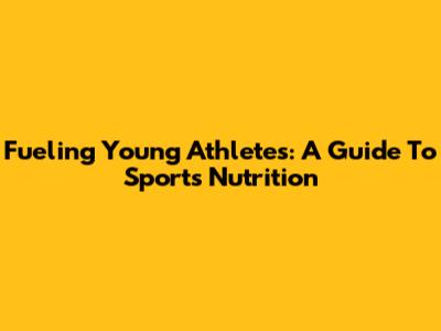 Fueling Young Athletes: A Guide To Sports Nutrition