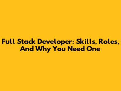 Full Stack Developer: Skills, Roles, And Why You Need One