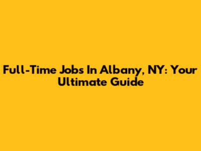 Full-Time Jobs In Albany, NY: Your Ultimate Guide