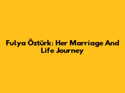 Fulya Öztürk: Her Marriage And Life Journey