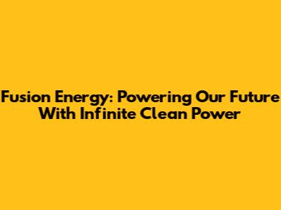 Fusion Energy: Powering Our Future With Infinite Clean Power