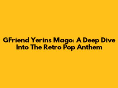 GFriend Yerin's Mago: A Deep Dive Into The Retro Pop Anthem