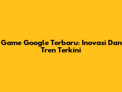 Game Google Terbaru: Inovasi Dan Tren Terkini