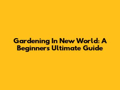Gardening In New World: A Beginner's Ultimate Guide