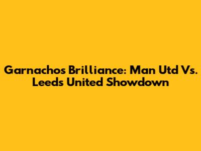 Garnacho's Brilliance: Man Utd Vs. Leeds United Showdown