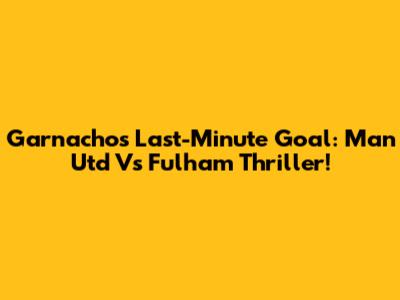 Garnacho's Last-Minute Goal: Man Utd Vs Fulham Thriller!