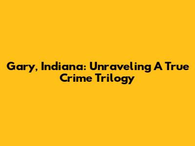 Gary, Indiana: Unraveling A True Crime Trilogy