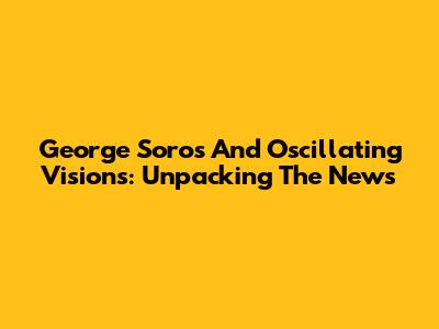 George Soros And Oscillating Visions: Unpacking The News