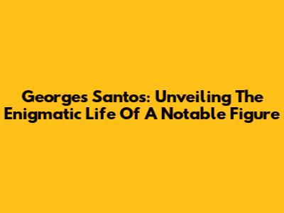 Georges Santos: Unveiling The Enigmatic Life Of A Notable Figure