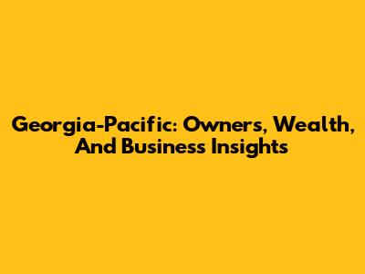Georgia-Pacific: Owners, Wealth, And Business Insights
