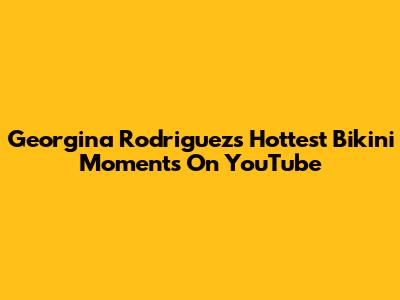 Georgina Rodriguez's Hottest Bikini Moments On YouTube