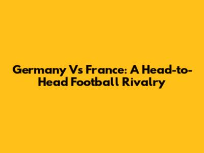 Germany Vs France: A Head-to-Head Football Rivalry