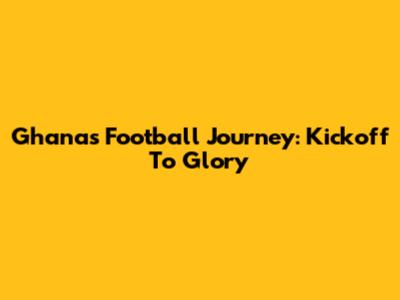 Ghana's Football Journey: Kickoff To Glory