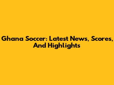 Ghana Soccer: Latest News, Scores, And Highlights