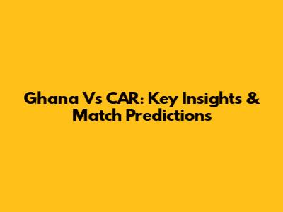 Ghana Vs CAR: Key Insights & Match Predictions