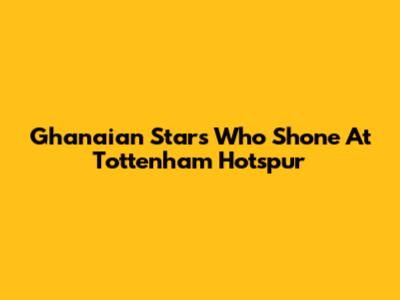 Ghanaian Stars Who Shone At Tottenham Hotspur