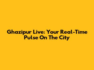 Ghazipur Live: Your Real-Time Pulse On The City