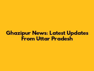 Ghazipur News: Latest Updates From Uttar Pradesh
