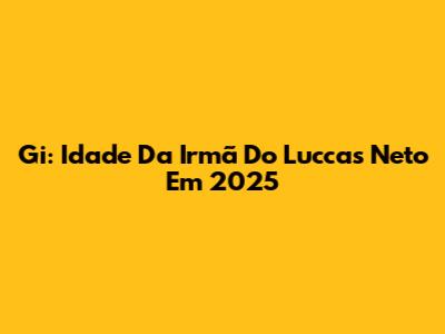 Gi: Idade Da Irmã Do Luccas Neto Em 2025